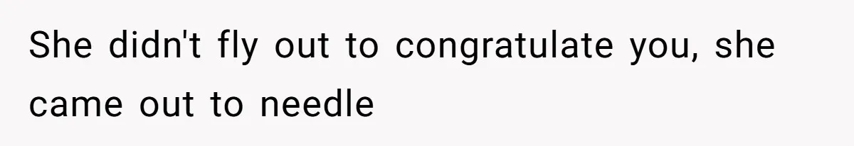 She didn't fly out to congratulate you, she came out to needle