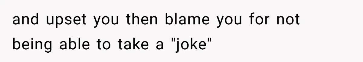 and upset you then blame you for not being able to take a "joke"