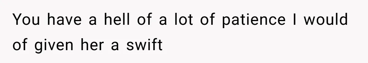 You have a hell of a lot of patience I would of given her a swift