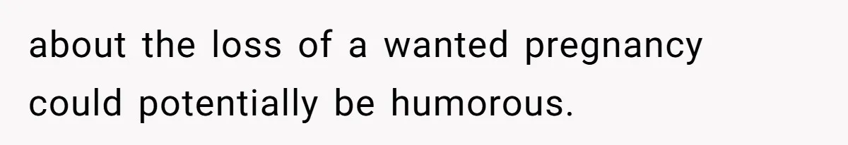 about the loss of a wanted pregnancy could potentially be humorous.