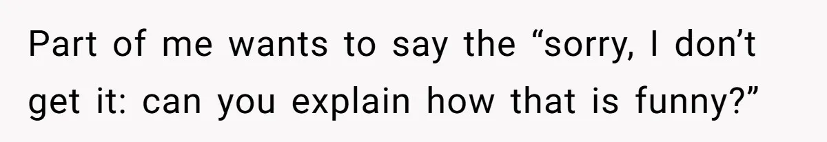 Part of me wants to say the “sorry, I don’t get it: can you explain how that is funny?”