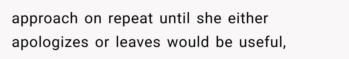 approach on repeat until she either apologizes or leaves would be useful,