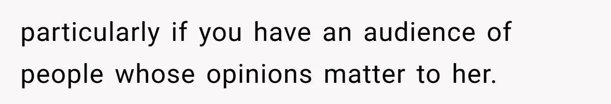particularly if you have an audience of people whose opinions matter to her.