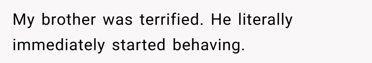 My brother was terrified. He literally immediately started behaving.