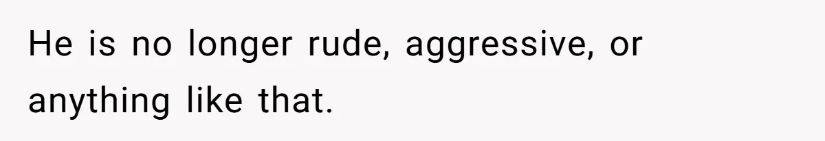 He is no longer rude, aggressive, or anything like that.