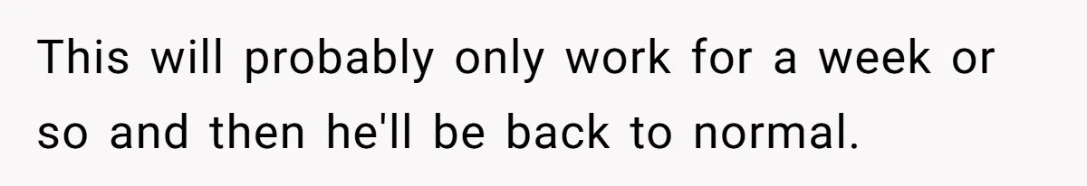 This will probably only work for a week or so and then he'll be back to normal.