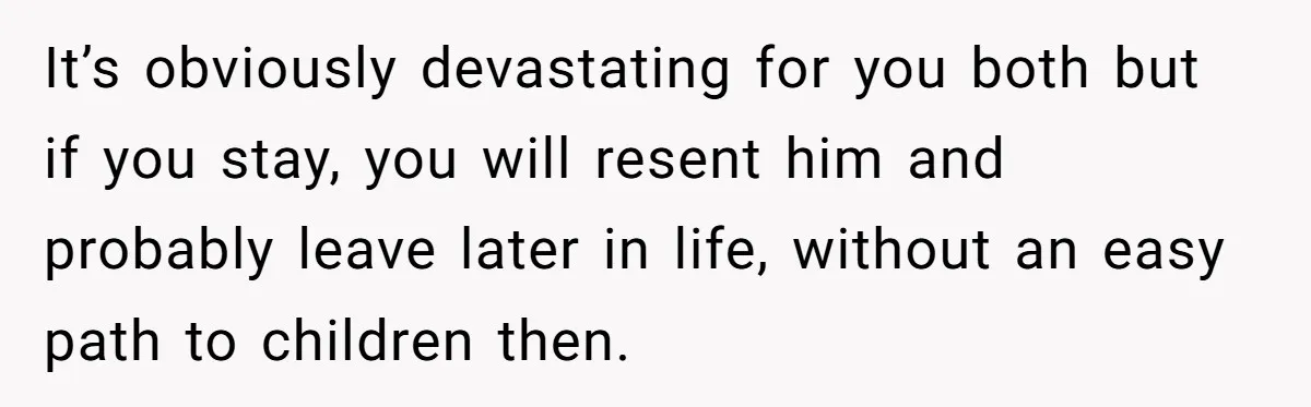 It’s obviously devastating for you both but if you stay, you will resent him and probably leave later in life, without an easy path to children then.