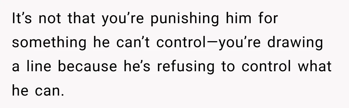 It’s not that you’re punishing him for something he can’t control—you’re drawing a line because he’s refusing to control what he can.