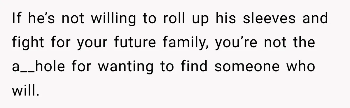 If he’s not willing to roll up his sleeves and fight for your future family, you’re not the a__hole for wanting to find someone who will.