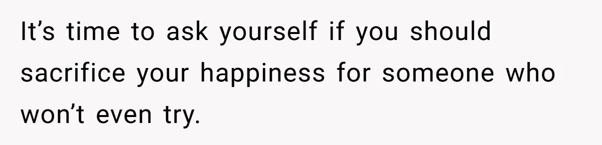 It’s time to ask yourself if you should sacrifice your happiness for someone who won’t even try.