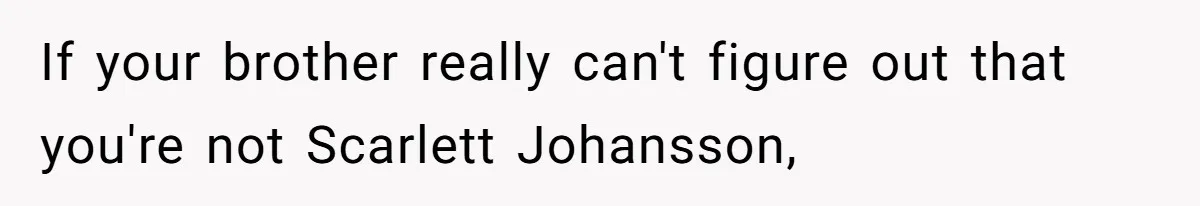 If your brother really can't figure out that you're not Scarlett Johansson,