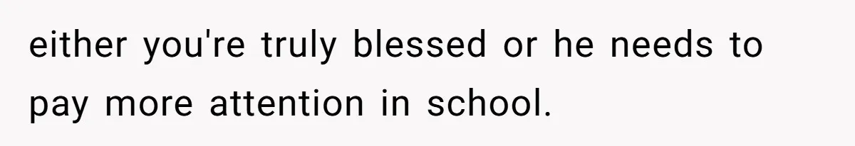 either you're truly blessed or he needs to pay more attention in school.