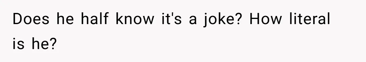 Does he half know it's a joke? How literal is he?