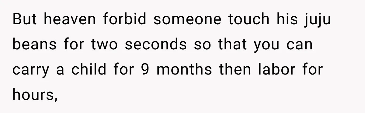 But heaven forbid someone touch his juju beans for two seconds so that you can carry a child for 9 months then labor for hours,