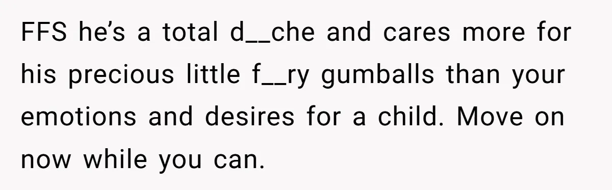FFS he’s a total d__che and cares more for his precious little f__ry gumballs than your emotions and desires for a child. Move on now while you can.
