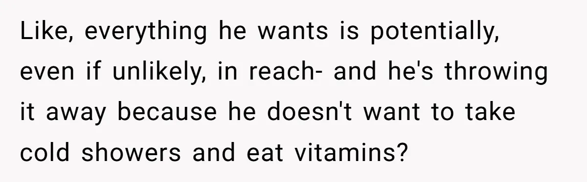 Like, everything he wants is potentially, even if unlikely, in reach- and he's throwing it away because he doesn't want to take cold showers and eat vitamins?