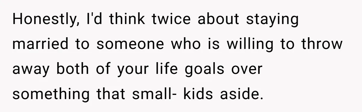 Honestly, I'd think twice about staying married to someone who is willing to throw away both of your life goals over something that small- kids aside.