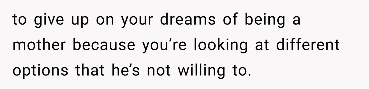to give up on your dreams of being a mother because you’re looking at different options that he’s not willing to.