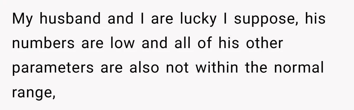 My husband and I are lucky I suppose, his numbers are low and all of his other parameters are also not within the normal range,