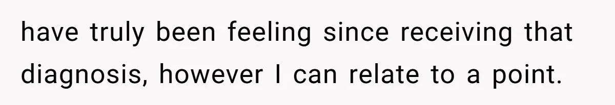 have truly been feeling since receiving that diagnosis, however I can relate to a point.