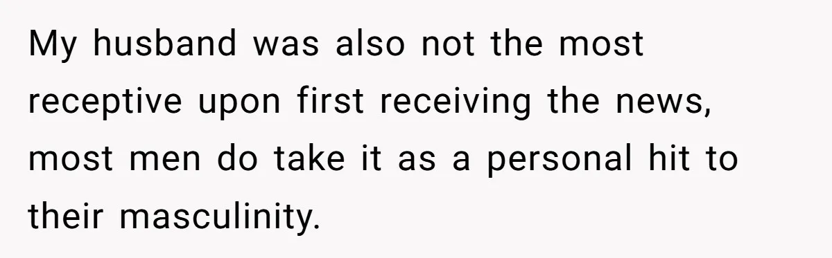 My husband was also not the most receptive upon first receiving the news, most men do take it as a personal hit to their masculinity.