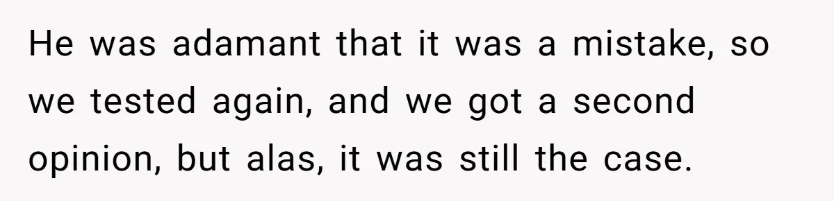 He was adamant that it was a mistake, so we tested again, and we got a second opinion, but alas, it was still the case.