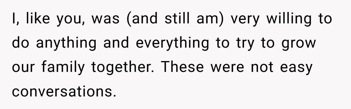 I, like you, was (and still am) very willing to do anything and everything to try to grow our family together. These were not easy conversations.