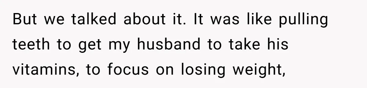 But we talked about it. It was like pulling teeth to get my husband to take his vitamins, to focus on losing weight,