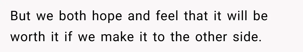 But we both hope and feel that it will be worth it if we make it to the other side.