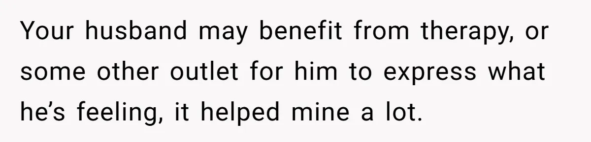 Your husband may benefit from therapy, or some other outlet for him to express what he’s feeling, it helped mine a lot.
