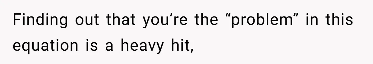 Finding out that you’re the “problem” in this equation is a heavy hit,