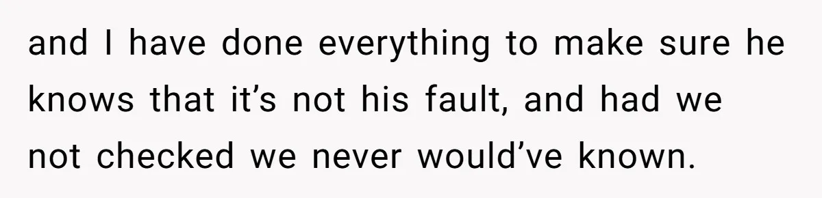 and I have done everything to make sure he knows that it’s not his fault, and had we not checked we never would’ve known.
