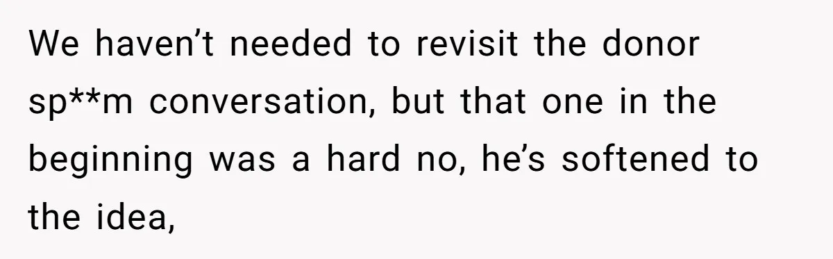We haven’t needed to revisit the donor sp**m conversation, but that one in the beginning was a hard no, he’s softened to the idea,