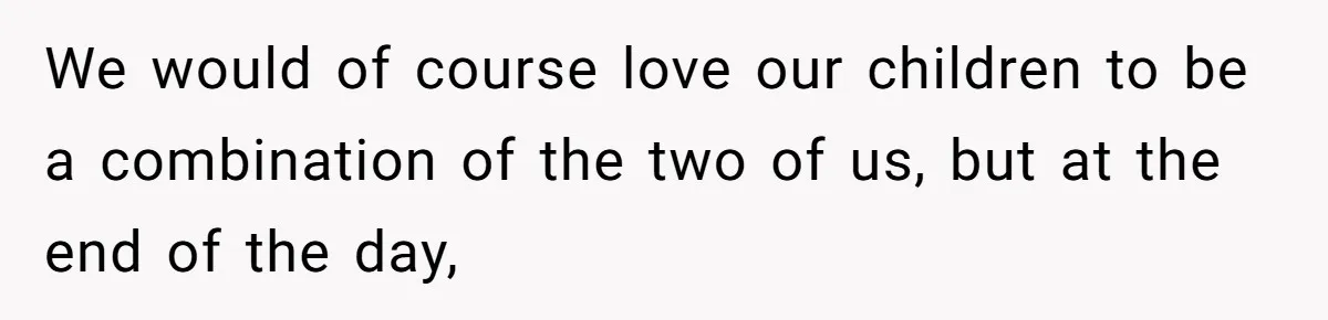 We would of course love our children to be a combination of the two of us, but at the end of the day,