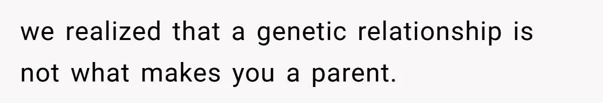 we realized that a genetic relationship is not what makes you a parent.