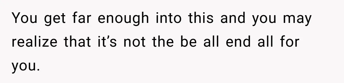 You get far enough into this and you may realize that it’s not the be all end all for you.