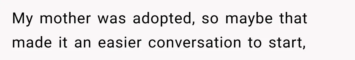My mother was adopted, so maybe that made it an easier conversation to start,