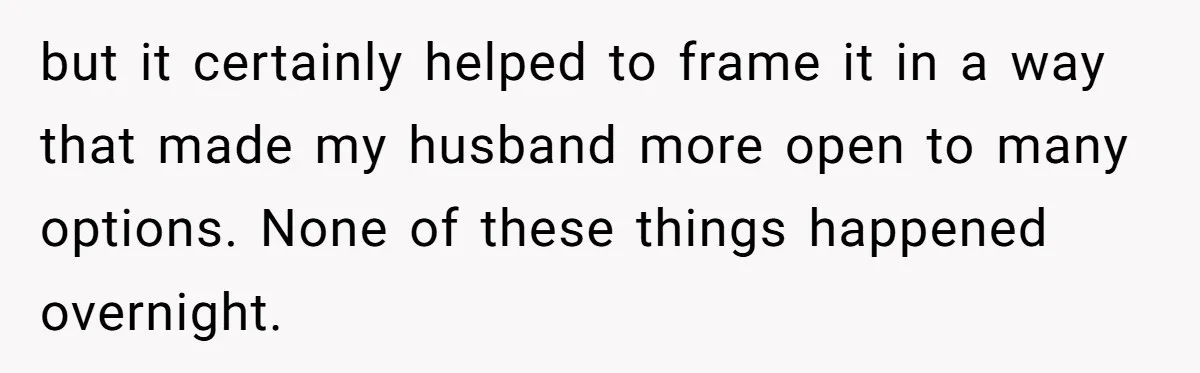 but it certainly helped to frame it in a way that made my husband more open to many options. None of these things happened overnight.