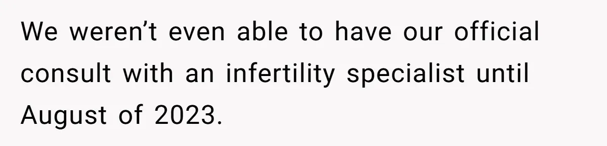 We weren’t even able to have our official consult with an infertility specialist until August of 2023.