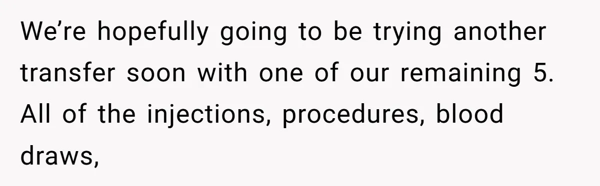 We’re hopefully going to be trying another transfer soon with one of our remaining 5. All of the injections, procedures, blood draws,