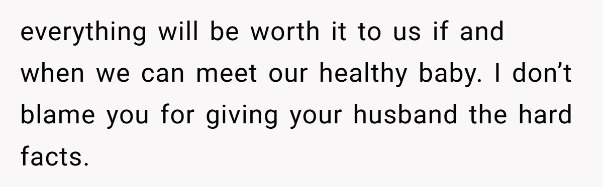 everything will be worth it to us if and when we can meet our healthy baby. I don’t blame you for giving your husband the hard facts.
