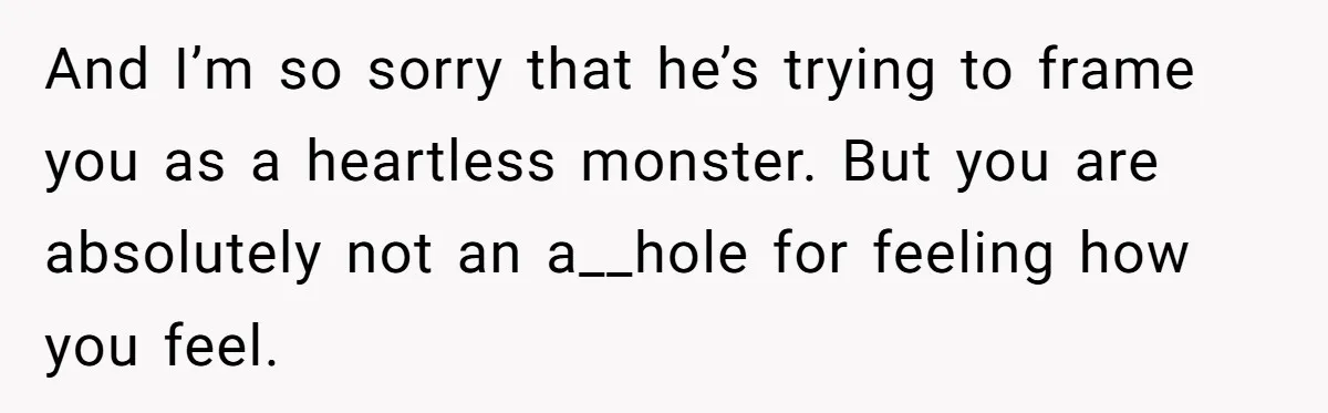 And I’m so sorry that he’s trying to frame you as a heartless monster. But you are absolutely not an a__hole for feeling how you feel.