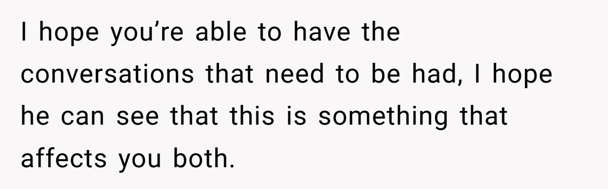 I hope you’re able to have the conversations that need to be had, I hope he can see that this is something that affects you both.