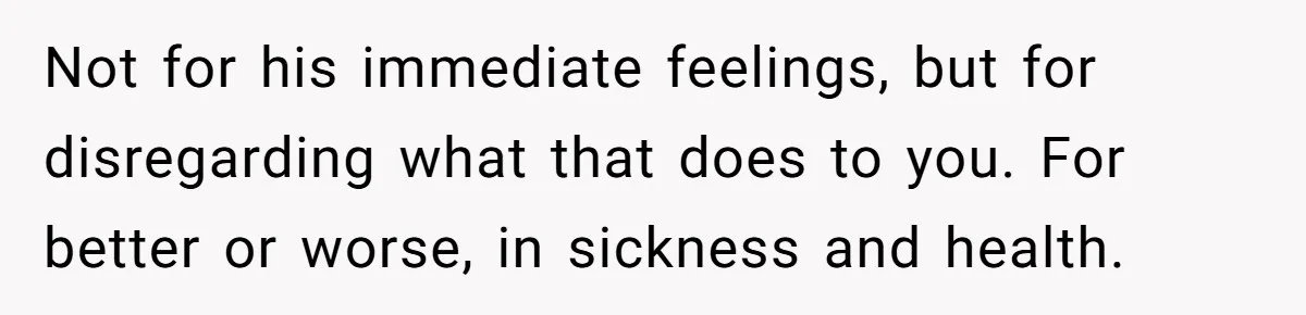Not for his immediate feelings, but for disregarding what that does to you. For better or worse, in sickness and health.