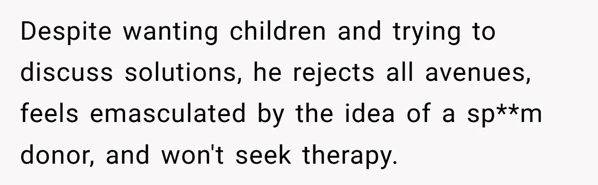 Despite wanting children and trying to discuss solutions, he rejects all avenues, feels emasculated by the idea of a sp**m donor, and won't seek therapy.