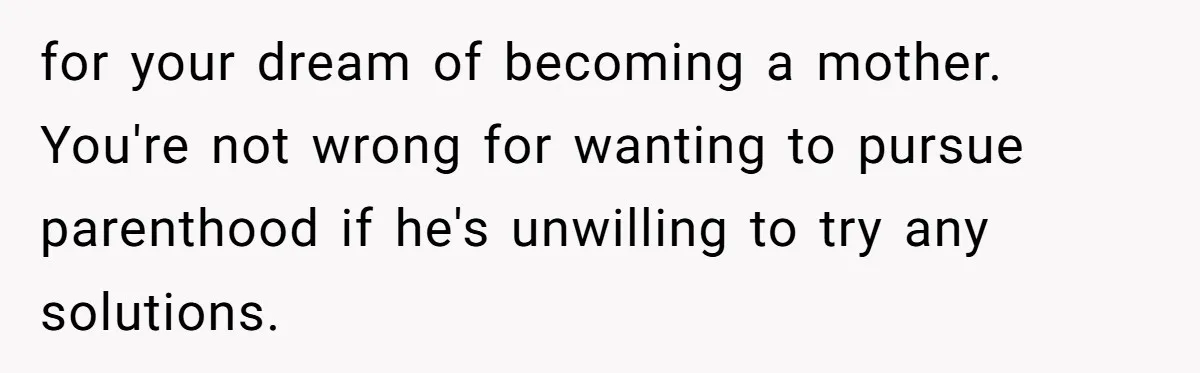 for your dream of becoming a mother. You're not wrong for wanting to pursue parenthood if he's unwilling to try any solutions.