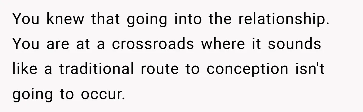 You knew that going into the relationship. You are at a crossroads where it sounds like a traditional route to conception isn't going to occur.