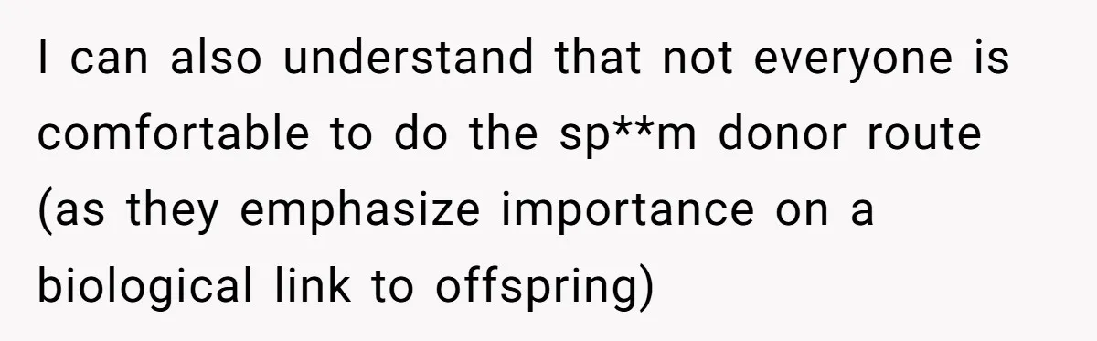 I can also understand that not everyone is comfortable to do the sp**m donor route (as they emphasize importance on a biological link to offspring)