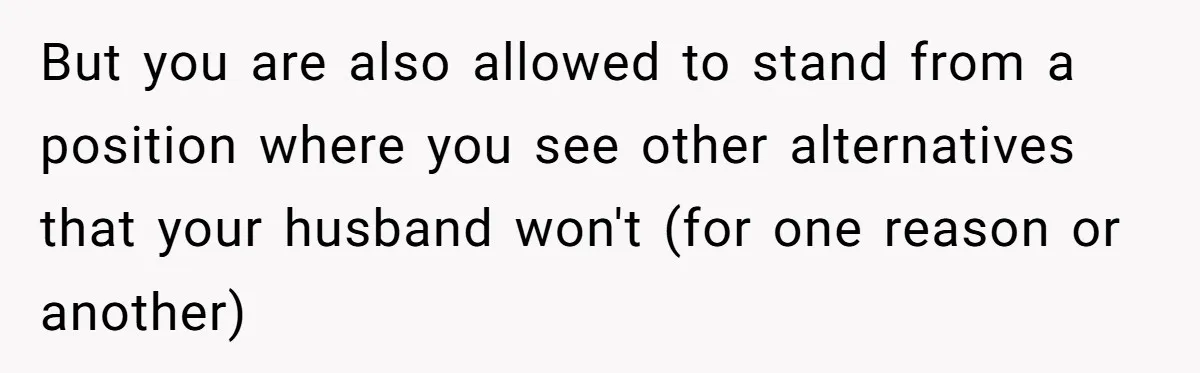But you are also allowed to stand from a position where you see other alternatives that your husband won't (for one reason or another)