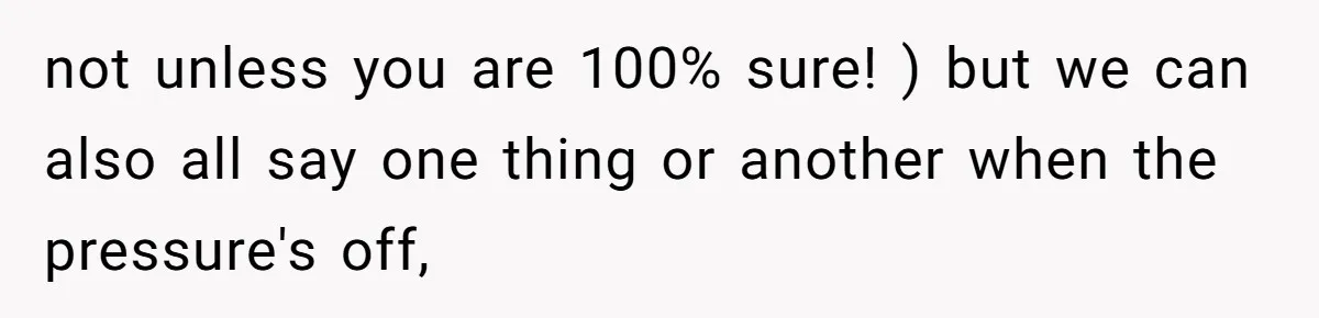 not unless you are 100% sure! ) but we can also all say one thing or another when the pressure's off,